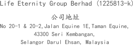 公司地址 No 20-1 & 20-2,Jalan Equine 1E,Taman Equine,  43300 Seri Kembangan,  Selangor Darul Ehsan, Malaysia Life Eternity Group Berhad (1225813-k)